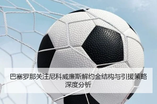 巴塞罗那关注尼科威廉斯解约金结构与引援策略深度分析