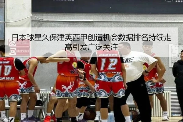 日本球星久保建英西甲创造机会数据排名持续走高引发广泛关注
