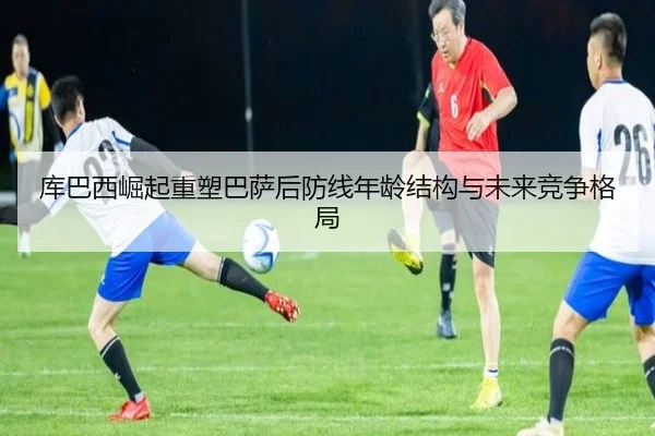 库巴西崛起重塑巴萨后防线年龄结构与未来竞争格局