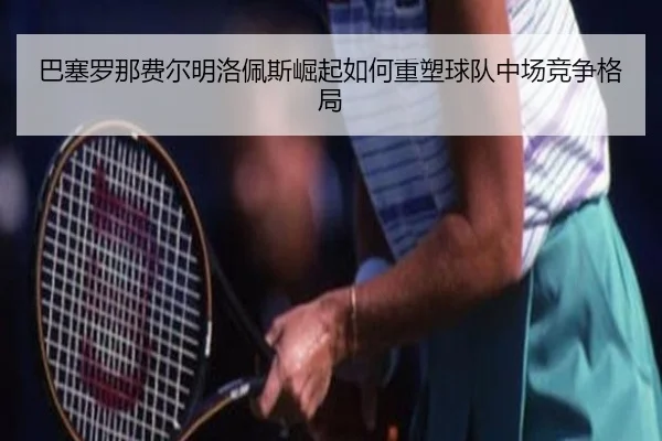 巴塞罗那费尔明洛佩斯崛起如何重塑球队中场竞争格局