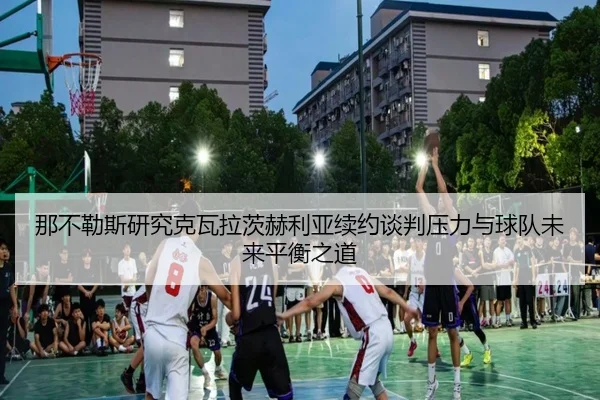 那不勒斯研究克瓦拉茨赫利亚续约谈判压力与球队未来平衡之道
