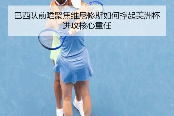 巴西队前瞻聚焦维尼修斯如何撑起美洲杯进攻核心重任