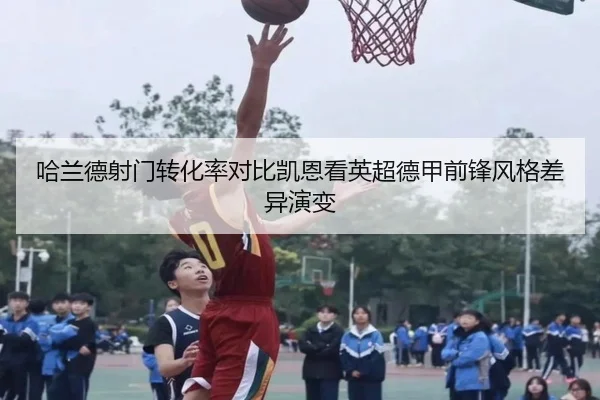 哈兰德射门转化率对比凯恩看英超德甲前锋风格差异演变