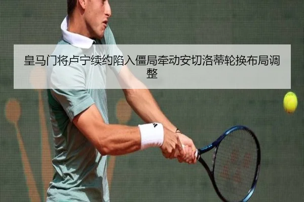 皇马门将卢宁续约陷入僵局牵动安切洛蒂轮换布局调整