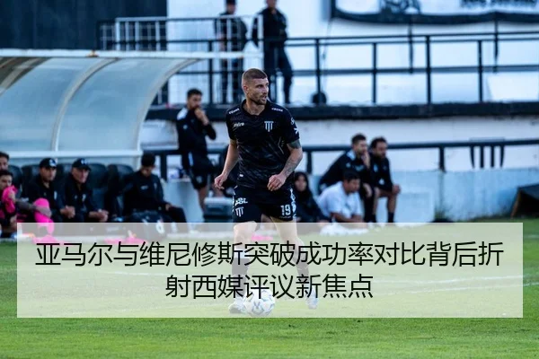 亚马尔与维尼修斯突破成功率对比背后折射西媒评议新焦点