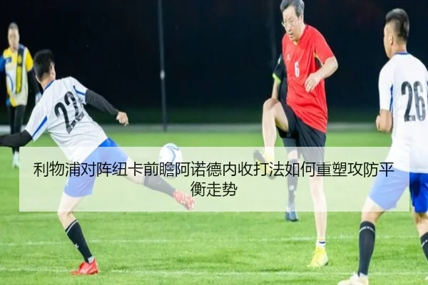 利物浦对阵纽卡前瞻阿诺德内收打法如何重塑攻防平衡走势